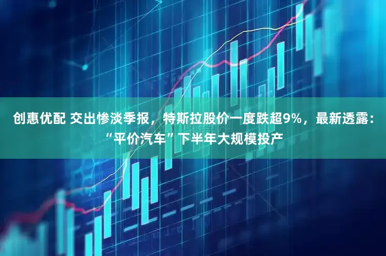 创惠优配 交出惨淡季报，特斯拉股价一度跌超9%，最新透露：“平价汽车”下半年大规模投产