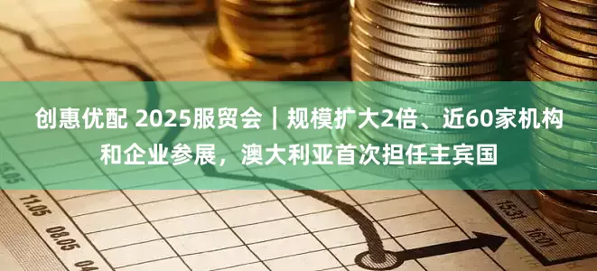 创惠优配 2025服贸会｜规模扩大2倍、近60家机构和企业参展，澳大利亚首次担任主宾国