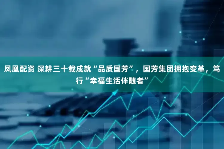 凤凰配资 深耕三十载成就“品质国芳”，国芳集团拥抱变革，笃行“幸福生活伴随者”