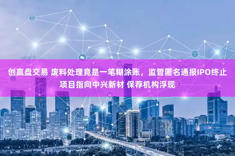 创赢盘交易 废料处理竟是一笔糊涂账，监管匿名通报IPO终止项目指向中兴新材 保荐机构浮现