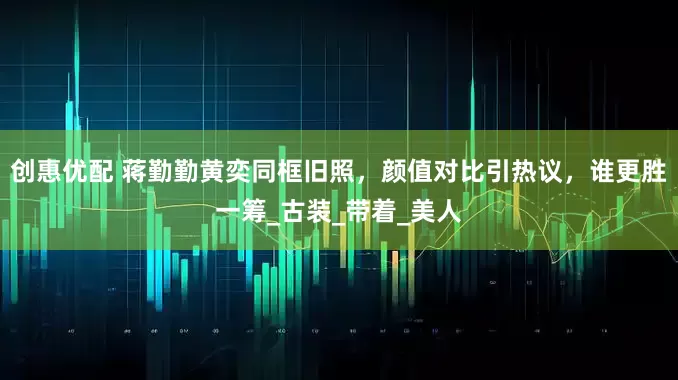 创惠优配 蒋勤勤黄奕同框旧照，颜值对比引热议，谁更胜一筹_古装_带着_美人