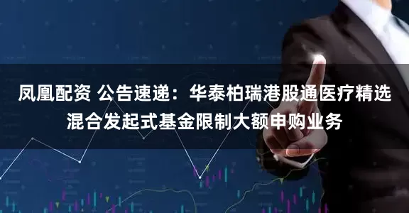 凤凰配资 公告速递：华泰柏瑞港股通医疗精选混合发起式基金限制大额申购业务
